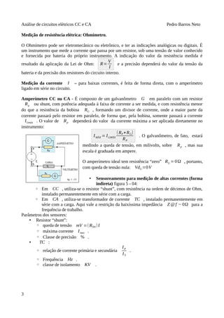 Análise de circuitos elétricos CC e CA Pedro Barros Neto
Medição de resistência elétrica: Ohmímetro.
O Ohmímetro pode ser eletromecânico ou eletrônico, e ter as indicações analógicas ou digitais. É
um instrumento que mede a corrente que passa por um resistor, sob uma tensão de valor conhecido
e fornecida por bateria do próprio instrumento. A indicação do valor da resistência medida é
resultado da aplicação da Lei de Ohm: R=
V
I
e a precisão dependerá do valor da tensão da
bateria e da precisão dos resistores do circuito interno.
Medição da corrente I – para baixas correntes, é feita de forma direta, com o amperímetro
ligado em série no circuito.
Amperímetro CC ou CA - É composto de um galvanômetro G em paralelo com um resistor
Rp ou shunt, com potência adequada à faixa de corrente a ser medida, e com resistência menor
do que a resistência da bobina RG , formando um divisor de corrente, onde a maior parte da
corrente passará pelo resistor em paralelo, de forma que, pela bobina, somente passará a corrente
IGmáx . O valor de Rp dependerá do valor da corrente máxima a ser aplicada diretamente no
instrumento:
IMÀX = IGMÀX
(RP+RG)
RP
. O galvanômetro, de fato, estará
medindo a queda de tensão, em milivolts, sobre Rp , mas sua
escala é graduada em ampere.
O amperímetro ideal tem resistência “zero” RG =0Ω , portanto,
com queda de tensão nula: VdG=0V
• Sensoreamento para medição de altas correntes (forma
indireta) figura 5 - 04:
◦ Em CC , utiliza-se o resistor “shunt”, com resistência na ordem de décimos de Ohm,
instalado permanentemente em série com a carga.
◦ Em CA , utiliza-se transformador de corrente TC , instalado permanentemente em
série com a carga. Aqui vale a restrição da baixíssima impedância Z @f ∼ 0Ω para a
frequência de trabalho.
Parâmetros dos sensores:
• Resistor “shunt”:
◦ queda de tensão mV =(RSH) I
◦ máxima corrente Imax .
◦ Classe de precisão % .
• TC :
◦ relação de corrente primária e secundária
IP
IS
.
◦ Frequência Hz .
◦ classe de isolamento KV .
3
 