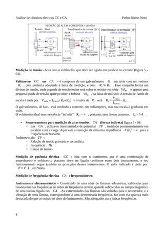 Análise de circuitos elétricos CC e CA Pedro Barros Neto
Medição de tensão – feita com o voltímetro, que deve ser ligado em paralelo no circuito (figura 5 –
03).
Voltímetro CC ou CA - é composto de um galvanômetro G em série com um resistor
Rs , com potência adequada à faixa de medição, e com RS≫RG . Esse conjunto forma um
divisor de tensão, onde a queda de tensão maior será sobre o resistor em série VdRS e apenas uma
pequena queda de tensão apareça sobre a bobina VdG , na faixa de milivolt. A tensão de fundo de
escala é dada por VMÁX =IGMÁX (RS+RG) e o valor de Rs será RS =
VMÁX
IGMÁX
−RG .
O galvanômetro, de fato, está medindo a corrente, em miliamperes, mas sua escala é graduada em
volts.
O voltímetro ideal tem resistência “infinita” RG =∞ , portanto, sem drenar corrente: IG=0 A .
• Sensoreamento para medição de altas tensões CA (forma indireta) figura 5 - 04:
◦ Em CA , utiliza-se transformador de potencial TP , instalado permanentemente em
paralelo com a carga. Aqui vale a restrição da altíssima impedância Z @ f ∼ ∞ para a
frequência de trabalho.
Parâmetros do TP :
◦ Relação de tensão primária e secundária.
◦ Frequência Hz .
◦ Classe de tensão.
Medição de potência elétrica CC : feita com o wattímetro, que é uma combinação de
amperímetro e voltímetro, portanto deve ser ligado conforme esses dois instrumentos, e seu
funcionamento segue também os princípios desses instrumentos. O valor indicado é dado por:
P=V . I em Watts.
Medição de frequência elétrica CA : frequencímetro.
Instrumento eletromecânico – Constituído de uma série de lâminas vibratórias, calibradas para
ressonarem nas frequências ao redor da frequência central, quando submetidas ao campo magnético
de uma bobina ligada em CA . As extremidades das lâminas são voltadas para o observador, e a
vibração de uma lâmina, correspondente a uma determinada frequência, faz com ela apareça mais
destacada do que as outras no visor do instrumento. São adequados para baixas frequências.
4
 