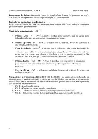 Análise de circuitos elétricos CC e CA Pedro Barros Neto
Instrumento eletrônico – Constituído de um circuito eletrônico detector de “passagem por zero”.
São mais precisos e podem ser utilizados para qualquer faixa de frequência.
Indicador de sequência de fase: Fasímetro.
Indica o sentido correto das fases, para a energização de motores bifásicos ou trifásicos, que devem
girar num sentido predeterminado.
Medição de potência elétrica CA :
• Potência Ativa W P=V . I .cosϕ : medida com watímetro, que na versão para
indicação analógica é um instrumento eletrodinâmico cruzado.
• Potência Aparente VA S = V . I : medida com o varímetro, através de voltímetro e
amperímetro, independentes.
• Fator de potência cosϕ =
P
S
: medida com o cosfímetro , que é uma combinação de
watímetro com voltímetro e amperímetro, todos independentes. O instrumento pode ter
escala com zero central, para informar o tipo da carga reativa: indutiva ou capacitiva. Na
versão para indicação analógica é um instrumento eletrodinâmico cruzado.
• Potência Reativa VAR Q =(V . I)senϕ : medida com o varímetro. O instrumento
pode ter escala com zero central, para informar o tipo da carga reativa: indutiva ou
capacitiva.
• Energia elétrica Kwh – utilizam-se medidores eletromecânicos (disco de torque), ou
medidores eletrônicos.
Categoria dos instrumentos portáteis IEC 61010 (EN61010) – são quatro categorias baseadas na
distância entre o local da utilização e a fonte de energia elétrica, para garantir a segurança do
usuário desse tipo de instrumento em relação aos transientes, que são amortecidos pela impedância
dos condutores e transformadores.
• Cat. I – Aparelhos eletrônicos.
• Cat. II – Cargas conectadas a tomadas monofásicas.
• Cat. III - Distribuição trifásica, inclusive iluminação comercial monofásica.
• Cat. IV - Trifásico na conexão da rede elétrica pública; qualquer condutor ao ar livre.
5
 