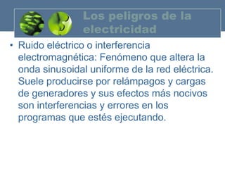 Los peligros de la
                electricidad
• Ruido eléctrico o interferencia
  electromagnética: Fenómeno que altera la
  onda sinusoidal uniforme de la red eléctrica.
  Suele producirse por relámpagos y cargas
  de generadores y sus efectos más nocivos
  son interferencias y errores en los
  programas que estés ejecutando.
 