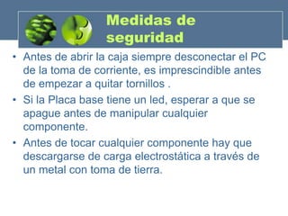Medidas de
                  seguridad
• Antes de abrir la caja siempre desconectar el PC
  de la toma de corriente, es imprescindible antes
  de empezar a quitar tornillos .
• Si la Placa base tiene un led, esperar a que se
  apague antes de manipular cualquier
  componente.
• Antes de tocar cualquier componente hay que
  descargarse de carga electrostática a través de
  un metal con toma de tierra.
 