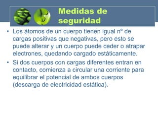 Medidas de
                  seguridad
• Los átomos de un cuerpo tienen igual nº de
  cargas positivas que negativas, pero esto se
  puede alterar y un cuerpo puede ceder o atrapar
  electrones, quedando cargado estáticamente.
• Si dos cuerpos con cargas diferentes entran en
  contacto, comienza a circular una corriente para
  equilibrar el potencial de ambos cuerpos
  (descarga de electricidad estática).
 