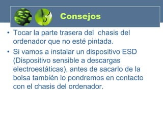 Consejos
• Tocar la parte trasera del chasis del
  ordenador que no esté pintada.
• Si vamos a instalar un dispositivo ESD
  (Dispositivo sensible a descargas
  electroestáticas), antes de sacarlo de la
  bolsa también lo pondremos en contacto
  con el chasis del ordenador.
 