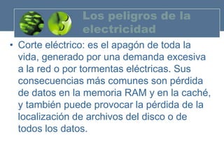 Los peligros de la
               electricidad
• Corte eléctrico: es el apagón de toda la
  vida, generado por una demanda excesiva
  a la red o por tormentas eléctricas. Sus
  consecuencias más comunes son pérdida
  de datos en la memoria RAM y en la caché,
  y también puede provocar la pérdida de la
  localización de archivos del disco o de
  todos los datos.
 