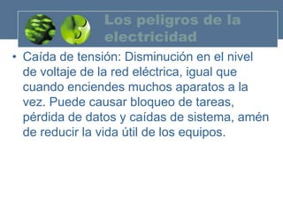 Los peligros de la
               electricidad
• Caída de tensión: Disminución en el nivel
  de voltaje de la red eléctrica, igual que
  cuando enciendes muchos aparatos a la
  vez. Puede causar bloqueo de tareas,
  pérdida de datos y caídas de sistema, amén
  de reducir la vida útil de los equipos.
 