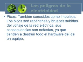 Los peligros de la
               electricidad
• Picos: También conocidos como impulsos.
  Los picos son repentinas y bruscas subidas
  del voltaje de la red eléctrica, sus
  consecuencias son nefastas, ya que
  tienden a destruir todo el hardware del de
  un equipo.
 