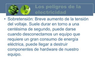 Los peligros de la
               electricidad
• Sobretensión: Breve aumento de la tensión
  del voltaje. Suele durar en torno a una
  centésima de segundo, puede darse
  cuando desconectamos un equipo que
  requiere un gran consumo de energía
  eléctrica, puede llegar a destruir
  componentes de hardware de nuestro
  equipo.
 