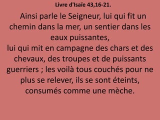 Livre d'Isaïe 43,16-21.
Ainsi parle le Seigneur, lui qui fit un
chemin dans la mer, un sentier dans les
eaux puissantes,
lui qui mit en campagne des chars et des
chevaux, des troupes et de puissants
guerriers ; les voilà tous couchés pour ne
plus se relever, ils se sont éteints,
consumés comme une mèche.
 