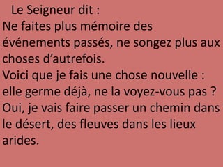 Le Seigneur dit :
Ne faites plus mémoire des
événements passés, ne songez plus aux
choses d’autrefois.
Voici que je fais une chose nouvelle :
elle germe déjà, ne la voyez-vous pas ?
Oui, je vais faire passer un chemin dans
le désert, des fleuves dans les lieux
arides.
 