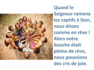 Quand le
Seigneur ramena
les captifs à Sion,
nous étions
comme en rêve !
Alors notre
bouche était
pleine de rires,
nous poussions
des cris de joie.
 