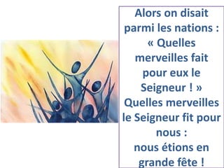 Alors on disait
parmi les nations :
« Quelles
merveilles fait
pour eux le
Seigneur ! »
Quelles merveilles
le Seigneur fit pour
nous :
nous étions en
grande fête !
 