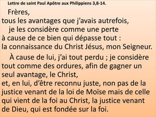 Lettre de saint Paul Apôtre aux Philippiens 3,8-14.
Frères,
tous les avantages que j’avais autrefois,
je les considère comme une perte
à cause de ce bien qui dépasse tout :
la connaissance du Christ Jésus, mon Seigneur.
À cause de lui, j’ai tout perdu ; je considère
tout comme des ordures, afin de gagner un
seul avantage, le Christ,
et, en lui, d’être reconnu juste, non pas de la
justice venant de la loi de Moïse mais de celle
qui vient de la foi au Christ, la justice venant
de Dieu, qui est fondée sur la foi.
 