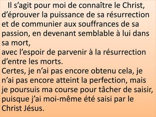 Il s’agit pour moi de connaître le Christ,
d’éprouver la puissance de sa résurrection
et de communier aux souffrances de sa
passion, en devenant semblable à lui dans
sa mort,
avec l’espoir de parvenir à la résurrection
d’entre les morts.
Certes, je n’ai pas encore obtenu cela, je
n’ai pas encore atteint la perfection, mais
je poursuis ma course pour tâcher de saisir,
puisque j’ai moi-même été saisi par le
Christ Jésus.
 