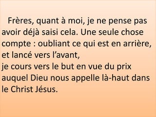 Frères, quant à moi, je ne pense pas
avoir déjà saisi cela. Une seule chose
compte : oubliant ce qui est en arrière,
et lancé vers l’avant,
je cours vers le but en vue du prix
auquel Dieu nous appelle là-haut dans
le Christ Jésus.
 