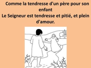 Comme la tendresse d'un père pour son
enfant
Le Seigneur est tendresse et pitié, et plein
d'amour.
 
