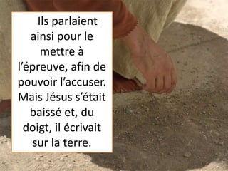 Ils parlaient
ainsi pour le
mettre à
l’épreuve, afin de
pouvoir l’accuser.
Mais Jésus s’était
baissé et, du
doigt, il écrivait
sur la terre.
 