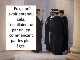 Eux, après
avoir entendu
cela,
s’en allaient un
par un, en
commençant
par les plus
âgés.
 