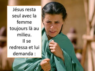 Jésus resta
seul avec la
femme
toujours là au
milieu.
Il se
redressa et lui
demanda :
 