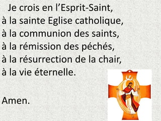 Je crois en l’Esprit-Saint,
à la sainte Eglise catholique,
à la communion des saints,
à la rémission des péchés,
à la résurrection de la chair,
à la vie éternelle.
Amen.
 