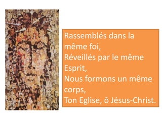 Rassemblés dans la
même foi,
Réveillés par le même
Esprit,
Nous formons un même
corps,
Ton Eglise, ô Jésus-Christ.
 