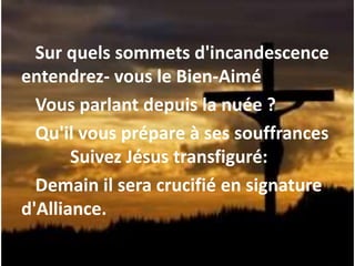 Sur quels sommets d'incandescence
entendrez- vous le Bien-Aimé
Vous parlant depuis la nuée ?
Qu'il vous prépare à ses souffrances
Suivez Jésus transfiguré:
Demain il sera crucifié en signature
d'Alliance.
 