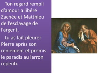 Ton regard rempli
d’amour a libéré
Zachée et Matthieu
de l’esclavage de
l’argent,
tu as fait pleurer
Pierre après son
reniement et promis
le paradis au larron
repenti.
 