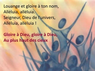 Louange et gloire à ton nom,
Alléluia, alléluia.
Seigneur, Dieu de l'univers,
Alléluia, alléluia !
Gloire à Dieu, gloire à Dieu,
Au plus haut des cieux
 