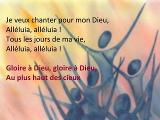 Je veux chanter pour mon Dieu,
Alléluia, alléluia !
Tous les jours de ma vie,
Alléluia, alléluia !
Gloire à Dieu, gloire à Dieu,
Au plus haut des cieux
 