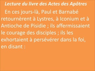 Lecture du livre des Actes des Apôtres
En ces jours-là, Paul et Barnabé
retournèrent à Lystres, à Iconium et à
Antioche de Pisidie ; ils affermissaient
le courage des disciples ; ils les
exhortaient à persévérer dans la foi,
en disant :
 