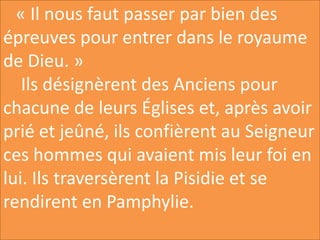 « Il nous faut passer par bien des
épreuves pour entrer dans le royaume
de Dieu. »
Ils désignèrent des Anciens pour
chacune de leurs Églises et, après avoir
prié et jeûné, ils confièrent au Seigneur
ces hommes qui avaient mis leur foi en
lui. Ils traversèrent la Pisidie et se
rendirent en Pamphylie.
 