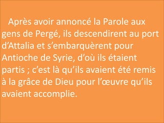 Après avoir annoncé la Parole aux
gens de Pergé, ils descendirent au port
d’Attalia et s’embarquèrent pour
Antioche de Syrie, d’où ils étaient
partis ; c’est là qu’ils avaient été remis
à la grâce de Dieu pour l’œuvre qu’ils
avaient accomplie.
 