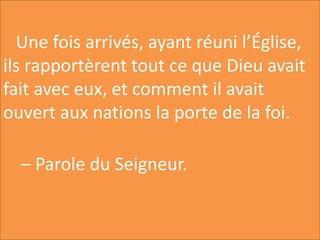 Une fois arrivés, ayant réuni l’Église,
ils rapportèrent tout ce que Dieu avait
fait avec eux, et comment il avait
ouvert aux nations la porte de la foi.
– Parole du Seigneur.
 