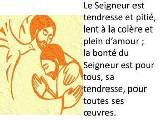 Le Seigneur est
tendresse et pitié,
lent à la colère et
plein d’amour ;
la bonté du
Seigneur est pour
tous, sa
tendresse, pour
toutes ses
œuvres.
 