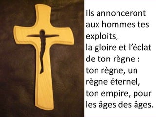 Ils annonceront
aux hommes tes
exploits,
la gloire et l’éclat
de ton règne :
ton règne, un
règne éternel,
ton empire, pour
les âges des âges.
 