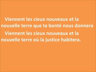 Viennent les cieux nouveaux et la
nouvelle terre que ta bonté nous donnera
Viennent les cieux nouveaux et la
nouvelle terre où la justice habitera.
 