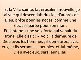 Et la Ville sainte, la Jérusalem nouvelle, je
l’ai vue qui descendait du ciel, d’auprès de
Dieu, prête pour les noces, comme une
épouse parée pour son mari.
Et j’entendis une voix forte qui venait du
Trône. Elle disait : « Voici la demeure de
Dieu avec les hommes ; il demeurera avec
eux, et ils seront ses peuples, et lui-même,
Dieu avec eux, sera leur Dieu.
 