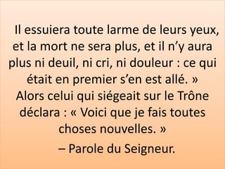 Il essuiera toute larme de leurs yeux,
et la mort ne sera plus, et il n’y aura
plus ni deuil, ni cri, ni douleur : ce qui
était en premier s’en est allé. »
Alors celui qui siégeait sur le Trône
déclara : « Voici que je fais toutes
choses nouvelles. »
– Parole du Seigneur.
 