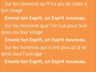 Sur les hommes qu'il t'a plu de créer à
ton image
Envoie ton Esprit, un Esprit nouveau.
Sur les hommes que l'on tue pour leur
peau ou leur visage
Envoie ton Esprit, un Esprit nouveau.
Sur les hommes qui n'ont plus qu'à se
taire sous l'outrage
Envoie ton Esprit, un Esprit nouveau.
 