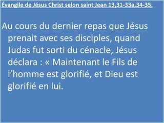 Évangile de Jésus Christ selon saint Jean 13,31-33a.34-35.
Au cours du dernier repas que Jésus
prenait avec ses disciples, quand
Judas fut sorti du cénacle, Jésus
déclara : « Maintenant le Fils de
l’homme est glorifié, et Dieu est
glorifié en lui.
 