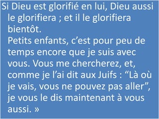 Si Dieu est glorifié en lui, Dieu aussi
le glorifiera ; et il le glorifiera
bientôt.
Petits enfants, c’est pour peu de
temps encore que je suis avec
vous. Vous me chercherez, et,
comme je l’ai dit aux Juifs : “Là où
je vais, vous ne pouvez pas aller”,
je vous le dis maintenant à vous
aussi. »
 