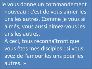 Je vous donne un commandement
nouveau : c’est de vous aimer les
uns les autres. Comme je vous ai
aimés, vous aussi aimez-vous les
uns les autres.
À ceci, tous reconnaîtront que
vous êtes mes disciples : si vous
avez de l’amour les uns pour les
autres. »
 