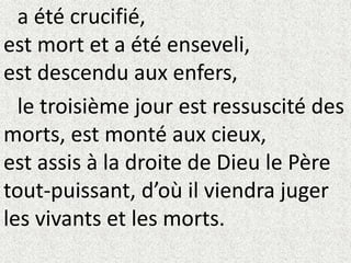 a été crucifié,
est mort et a été enseveli,
est descendu aux enfers,
le troisième jour est ressuscité des
morts, est monté aux cieux,
est assis à la droite de Dieu le Père
tout-puissant, d’où il viendra juger
les vivants et les morts.
 