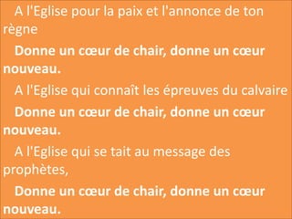 A l'Eglise pour la paix et l'annonce de ton
règne
Donne un cœur de chair, donne un cœur
nouveau.
A l'Eglise qui connaît les épreuves du calvaire
Donne un cœur de chair, donne un cœur
nouveau.
A l'Eglise qui se tait au message des
prophètes,
Donne un cœur de chair, donne un cœur
nouveau.
 