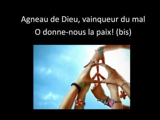 Agneau de Dieu, vainqueur du mal
O donne-nous la paix! (bis)
 