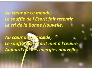 Au cœur de ce monde,
Le souffle de l'Esprit fait retentir
Le cri de la Bonne Nouvelle.
Au cœur de ce monde,
Le souffle de l'Esprit met à l'œuvre
Aujourd'hui des énergies nouvelles.
 