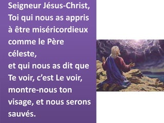 Seigneur Jésus-Christ,
Toi qui nous as appris
à être miséricordieux
comme le Père
céleste,
et qui nous as dit que
Te voir, c’est Le voir,
montre-nous ton
visage, et nous serons
sauvés.
 