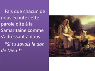 Fais que chacun de
nous écoute cette
parole dite à la
Samaritaine comme
s’adressant à nous :
"Si tu savais le don
de Dieu !"
 