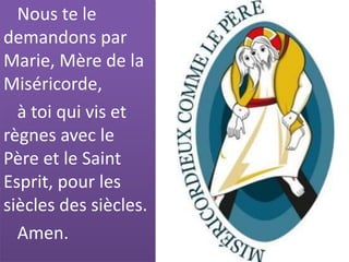 Nous te le
demandons par
Marie, Mère de la
Miséricorde,
à toi qui vis et
règnes avec le
Père et le Saint
Esprit, pour les
siècles des siècles.
Amen.
 