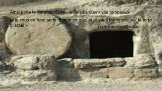 Ainsi parle le Seigneur Dieu: « Je vais ouvrir vos tombeaux
et je vous en ferai sortir, ô mon peuple, et je vous ramènerai sur la terre
d'Israël » Lecture du livre d'Ézékiel