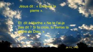 Jésus dit : « Enlevez la
pierre ».
Et dit à Marthe « Ne te l'ai-je
pas dit ? Si tu crois, tu verras la
gloire de Dieu. »
Jn 11, 1-45